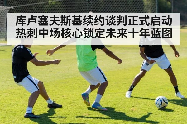 库卢塞夫斯基续约谈判正式启动热刺中场核心锁定未来十年蓝图