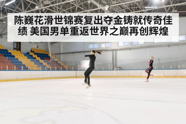 陈巍花滑世锦赛复出夺金铸就传奇佳绩 美国男单重返世界之巅再创辉煌